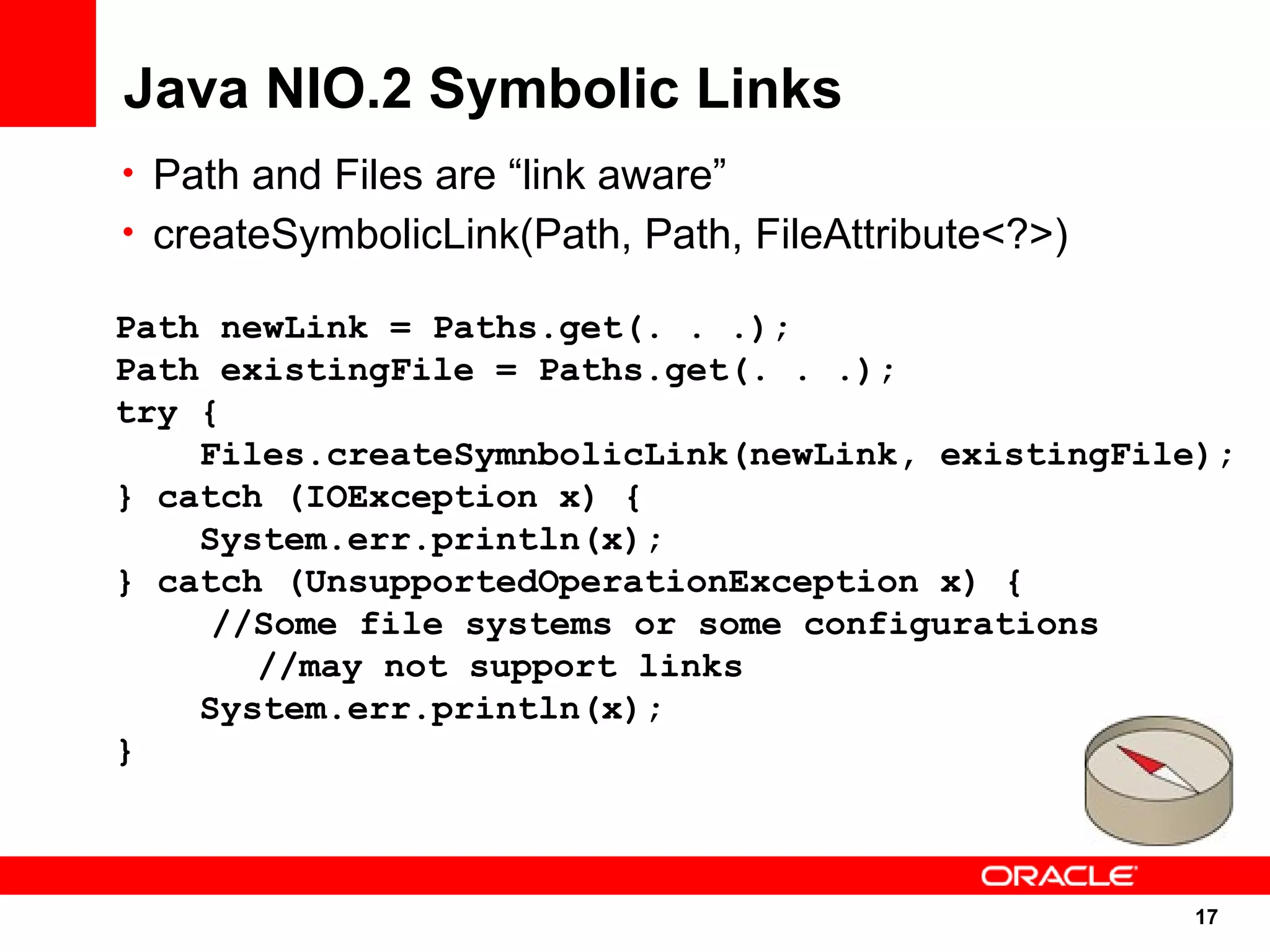 Java NIO.2 Symbolic Links
• Path and Files are “link aware”
• createSymbolicLink(Path, Path, FileAttribute<?>)

Path newLink = Paths.get(. . .);
Path existingFile = Paths.get(. . .);
try {
    Files.createSymnbolicLink(newLink, existingFile);
} catch (IOException x) {
    System.err.println(x);
} catch (UnsupportedOperationException x) {
     //Some file systems or some configurations
       //may not support links
    System.err.println(x);
}



                                                     17
                                                     17
 