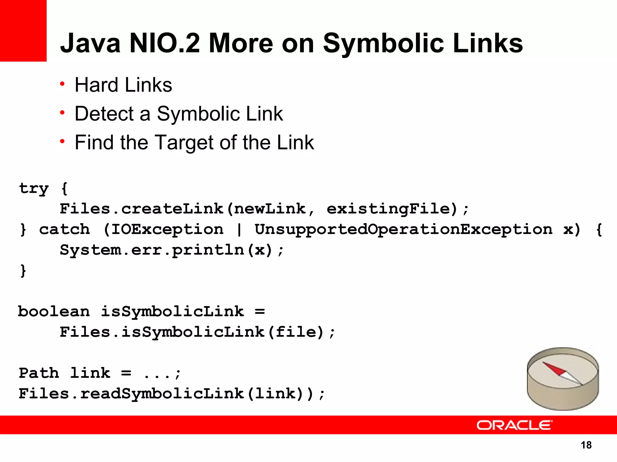 Java NIO.2 More on Symbolic Links
   • Hard Links
   • Detect a Symbolic Link
   • Find the Target of the Link

try {
    Files.createLink(newLink, existingFile);
} catch (IOException | UnsupportedOperationException x) {
    System.err.println(x);
}

boolean isSymbolicLink =
    Files.isSymbolicLink(file);

Path link = ...;
Files.readSymbolicLink(link));

                                                      18
                                                      18
 