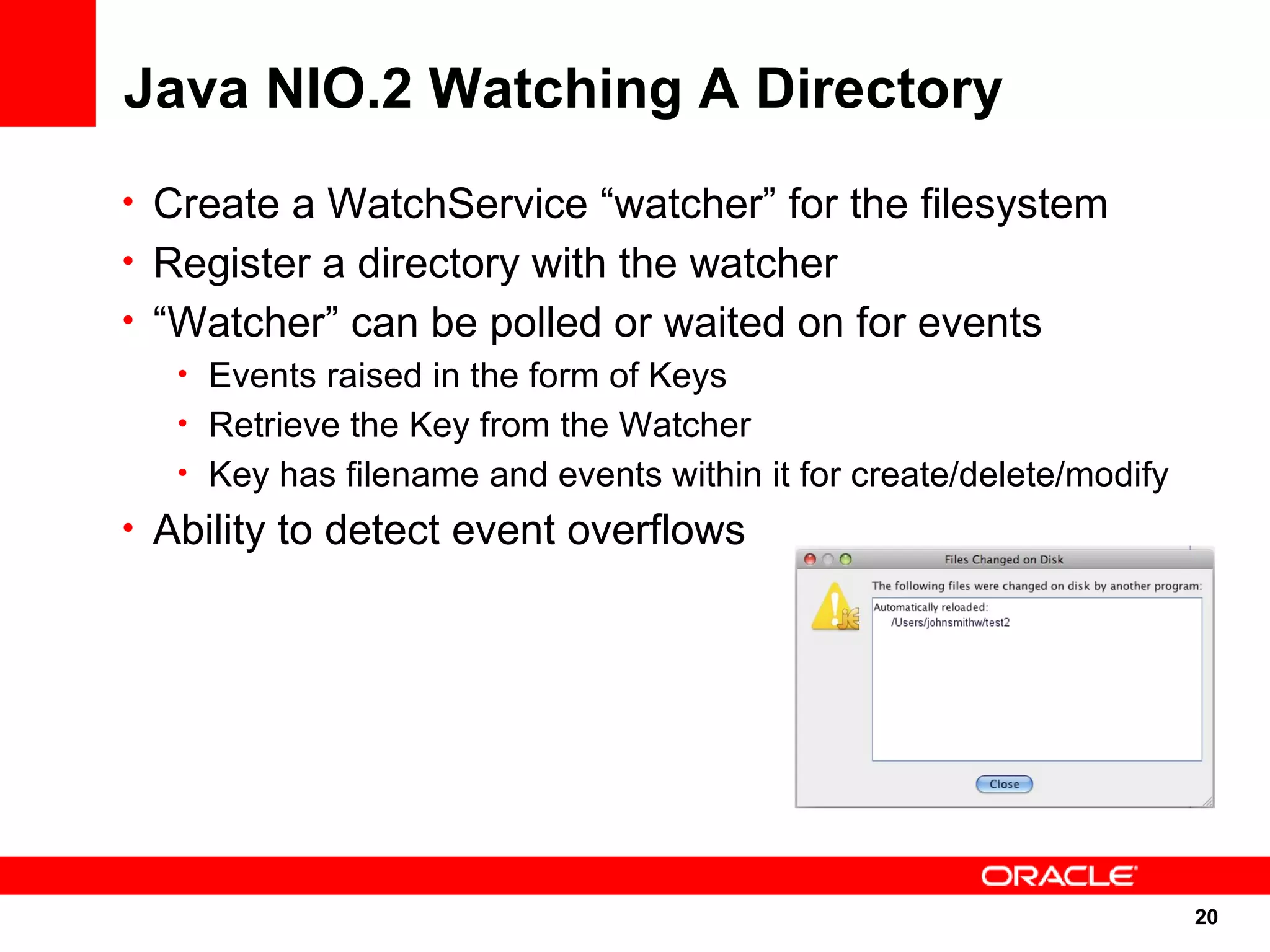 Java NIO.2 Watching A Directory
• Create a WatchService “watcher” for the filesystem
• Register a directory with the watcher
• “Watcher” can be polled or waited on for events
   • Events raised in the form of Keys
   • Retrieve the Key from the Watcher
   • Key has filename and events within it for create/delete/modify
• Ability to detect event overflows




                                                                      20
                                                                      20
 