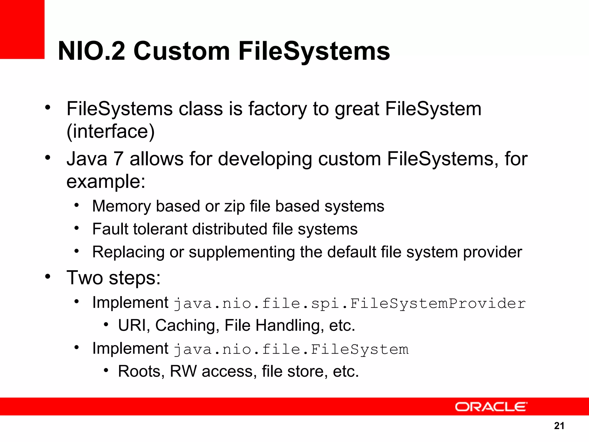 NIO.2 Custom FileSystems

• FileSystems class is factory to great FileSystem
  (interface)
• Java 7 allows for developing custom FileSystems, for
  example:
   • Memory based or zip file based systems
   • Fault tolerant distributed file systems
   • Replacing or supplementing the default file system provider
• Two steps:
   • Implement java.nio.file.spi.FileSystemProvider
      • URI, Caching, File Handling, etc.
   • Implement java.nio.file.FileSystem
      • Roots, RW access, file store, etc.


                                                                   21
                                                                   21
 