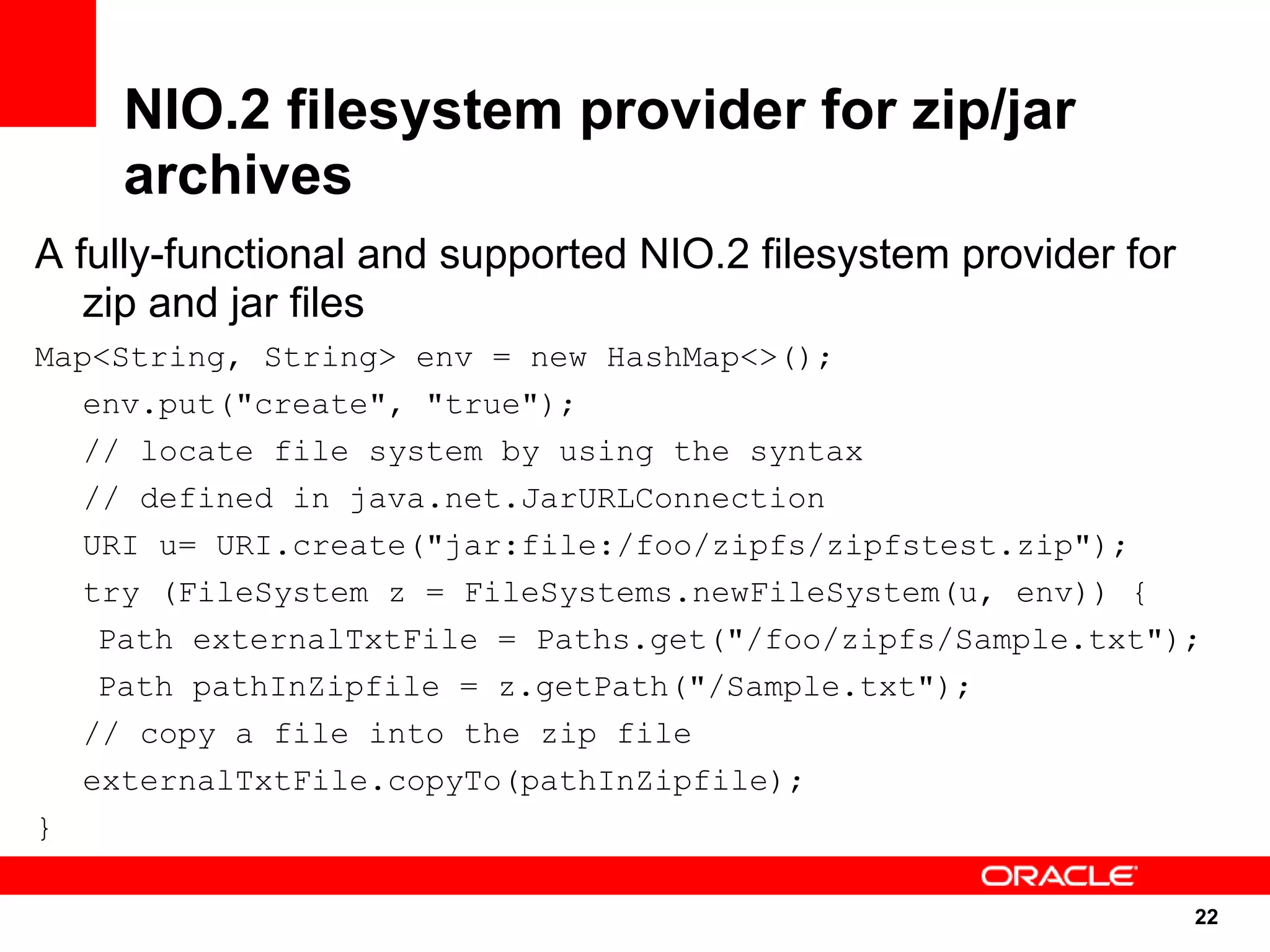 NIO.2 filesystem provider for zip/jar
    archives
A fully-functional and supported NIO.2 filesystem provider for
   zip and jar files
Map<String, String> env = new HashMap<>();
   env.put("create", "true");
   // locate file system by using the syntax
   // defined in java.net.JarURLConnection
   URI u= URI.create("jar:file:/foo/zipfs/zipfstest.zip");
   try (FileSystem z = FileSystems.newFileSystem(u, env)) {
    Path externalTxtFile = Paths.get("/foo/zipfs/Sample.txt");
    Path pathInZipfile = z.getPath("/Sample.txt");
   // copy a file into the zip file
   externalTxtFile.copyTo(pathInZipfile);
}

                                                                 22
                                                                 22
 