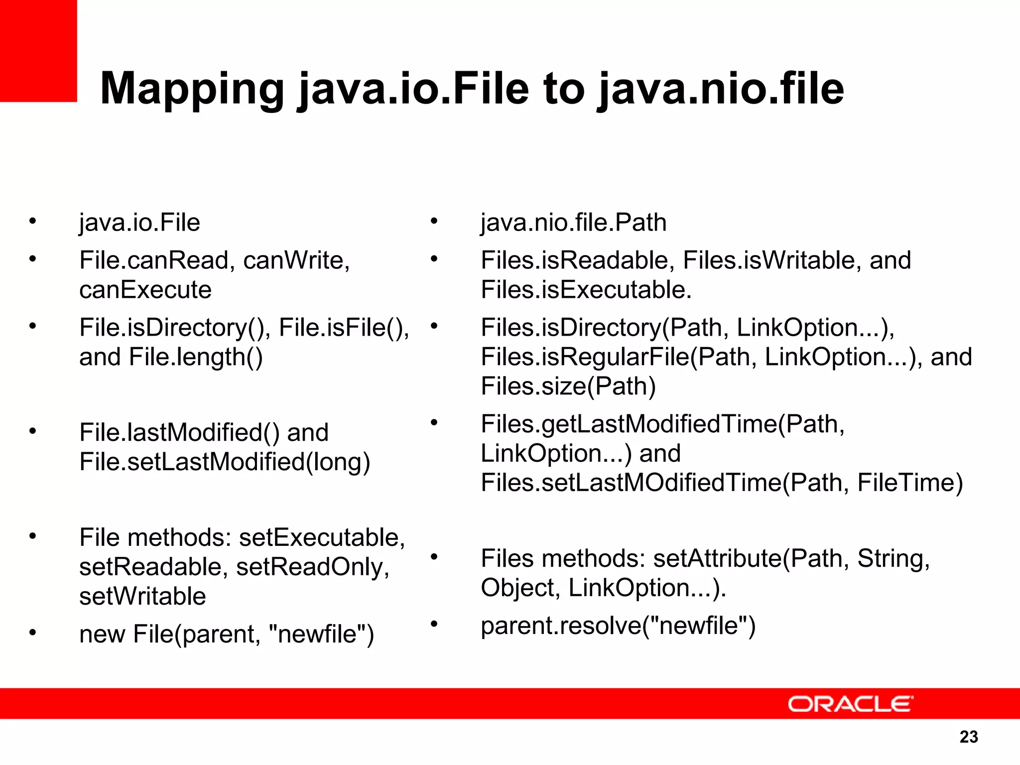 Mapping java.io.File to java.nio.file

•   java.io.File                       •   java.nio.file.Path
•   File.canRead, canWrite,            •   Files.isReadable, Files.isWritable, and
    canExecute                             Files.isExecutable.
•   File.isDirectory(), File.isFile(), •   Files.isDirectory(Path, LinkOption...),
    and File.length()                      Files.isRegularFile(Path, LinkOption...), and
                                           Files.size(Path)
•   File.lastModified() and            •   Files.getLastModifiedTime(Path,
    File.setLastModified(long)             LinkOption...) and
                                           Files.setLastMOdifiedTime(Path, FileTime)

•   File methods: setExecutable,
    setReadable, setReadOnly,    •         Files methods: setAttribute(Path, String,
    setWritable                            Object, LinkOption...).
•   new File(parent, "newfile")  •         parent.resolve("newfile")



                                                                                       23
                                                                                       23
 