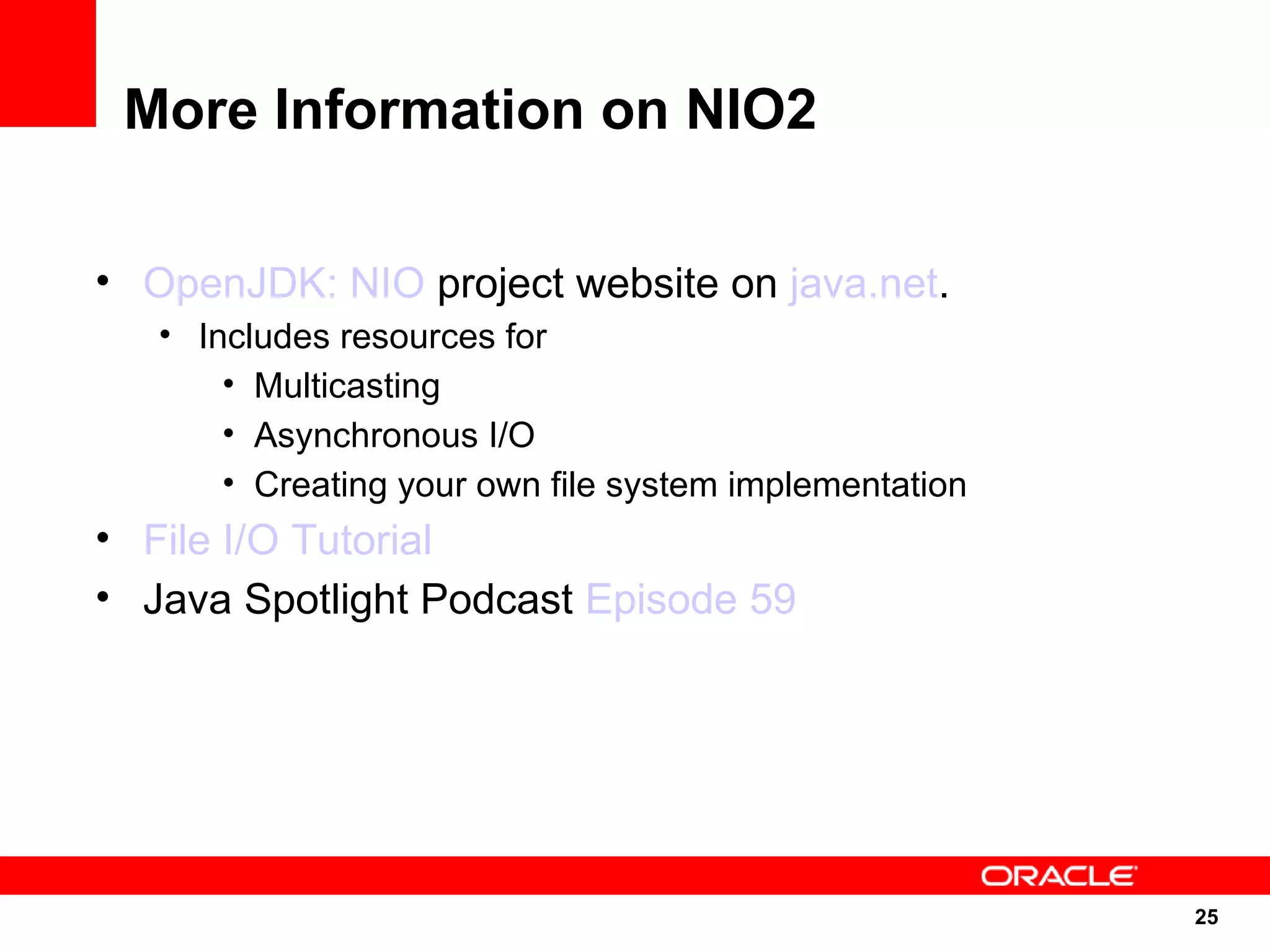 More Information on NIO2

• OpenJDK: NIO project website on java.net.
   • Includes resources for
       • Multicasting
       • Asynchronous I/O
       • Creating your own file system implementation
• File I/O Tutorial
• Java Spotlight Podcast Episode 59




                                                        25
                                                        25
 