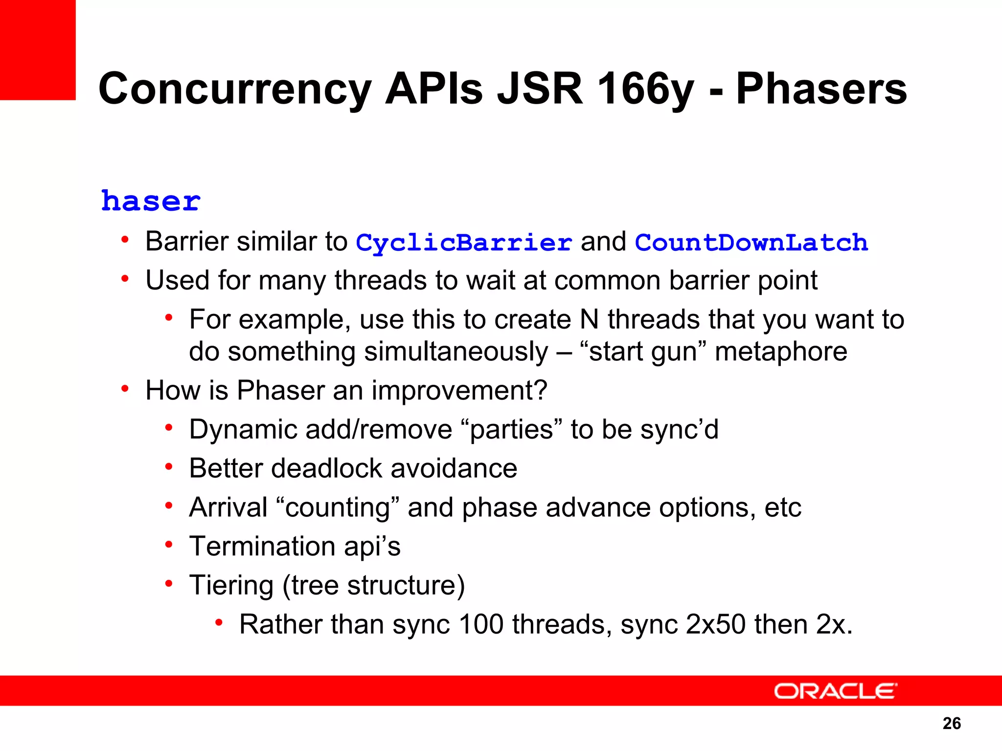 Concurrency APIs JSR 166y - Phasers

haser
• Barrier similar to CyclicBarrier and CountDownLatch
• Used for many threads to wait at common barrier point
   • For example, use this to create N threads that you want to
     do something simultaneously – “start gun” metaphore
• How is Phaser an improvement?
   • Dynamic add/remove “parties” to be sync’d
   • Better deadlock avoidance
   • Arrival “counting” and phase advance options, etc
   • Termination api’s
   • Tiering (tree structure)
        • Rather than sync 100 threads, sync 2x50 then 2x.


                                                                  26
                                                                  26
 