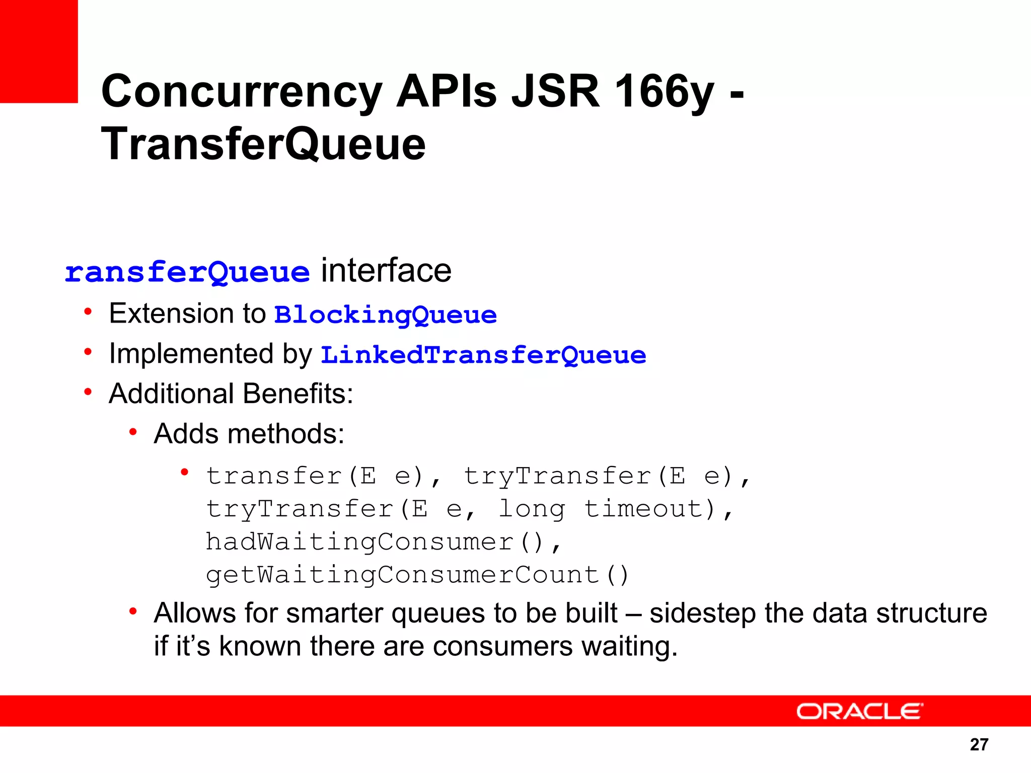 Concurrency APIs JSR 166y -
  TransferQueue

ransferQueue interface
 • Extension to BlockingQueue
 • Implemented by LinkedTransferQueue
 • Additional Benefits:
    • Adds methods:
          • transfer(E e), tryTransfer(E e),
             tryTransfer(E e, long timeout),
             hadWaitingConsumer(),
             getWaitingConsumerCount()
    • Allows for smarter queues to be built – sidestep the data structure
      if it’s known there are consumers waiting.


                                                                       27
                                                                       27
 