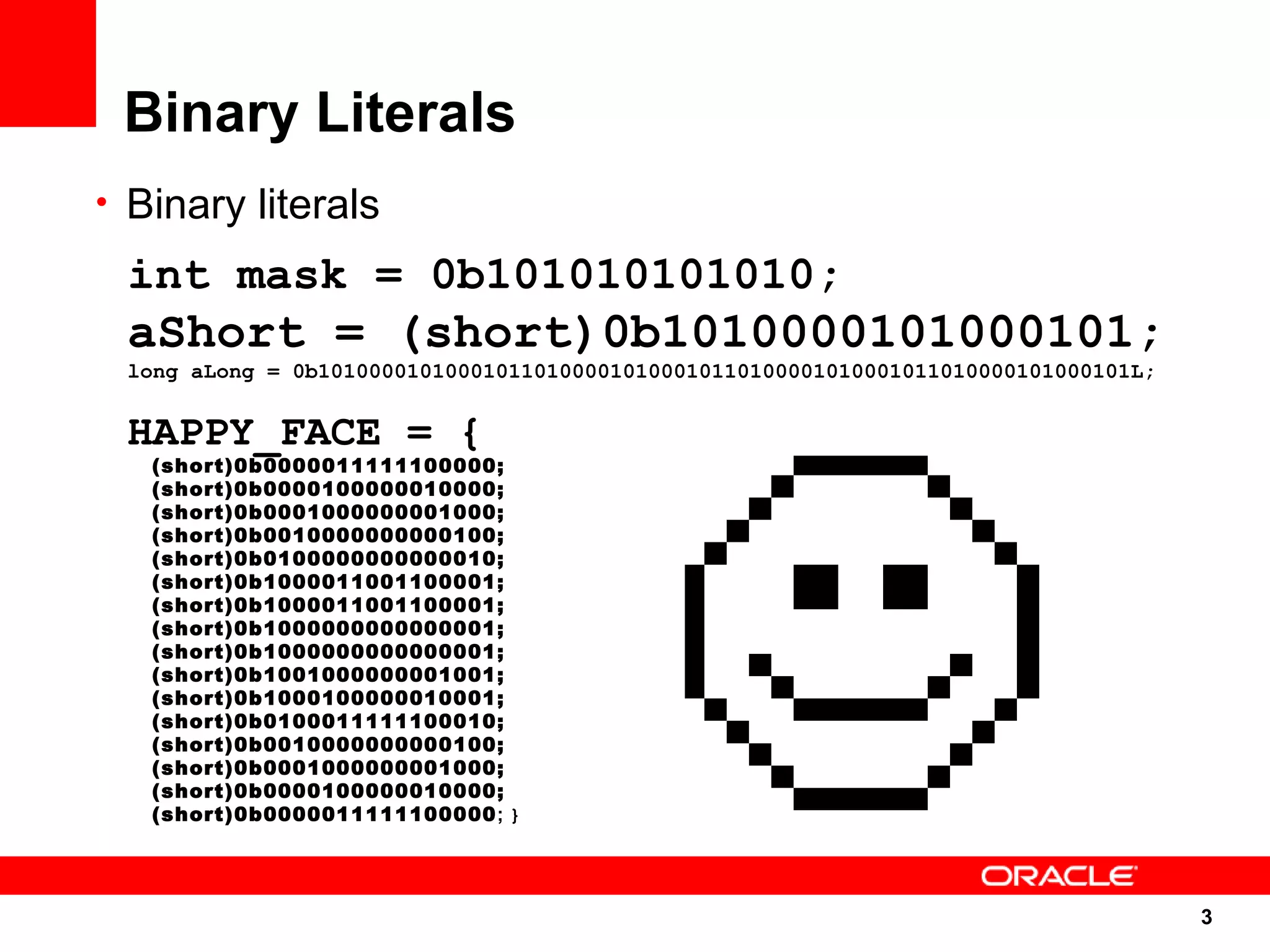 Binary Literals
• Binary literals

 int mask = 0b101010101010;
 aShort = (short)0b1010000101000101;
 long aLong = 0b1010000101000101101000010100010110100001010001011010000101000101L;


 HAPPY_FACE = {
   (short)0b0000011111100000;
   (short)0b0000100000010000;
   (short)0b0001000000001000;
   (short)0b0010000000000100;
   (short)0b0100000000000010;
   (short)0b1000011001100001;
   (short)0b1000011001100001;
   (short)0b1000000000000001;
   (short)0b1000000000000001;
   (short)0b1001000000001001;
   (short)0b1000100000010001;
   (short)0b0100011111100010;
   (short)0b0010000000000100;
   (short)0b0001000000001000;
   (short)0b0000100000010000;
   (short)0b0000011111100000; }




                                                                                     3
                                                                                     3
 
