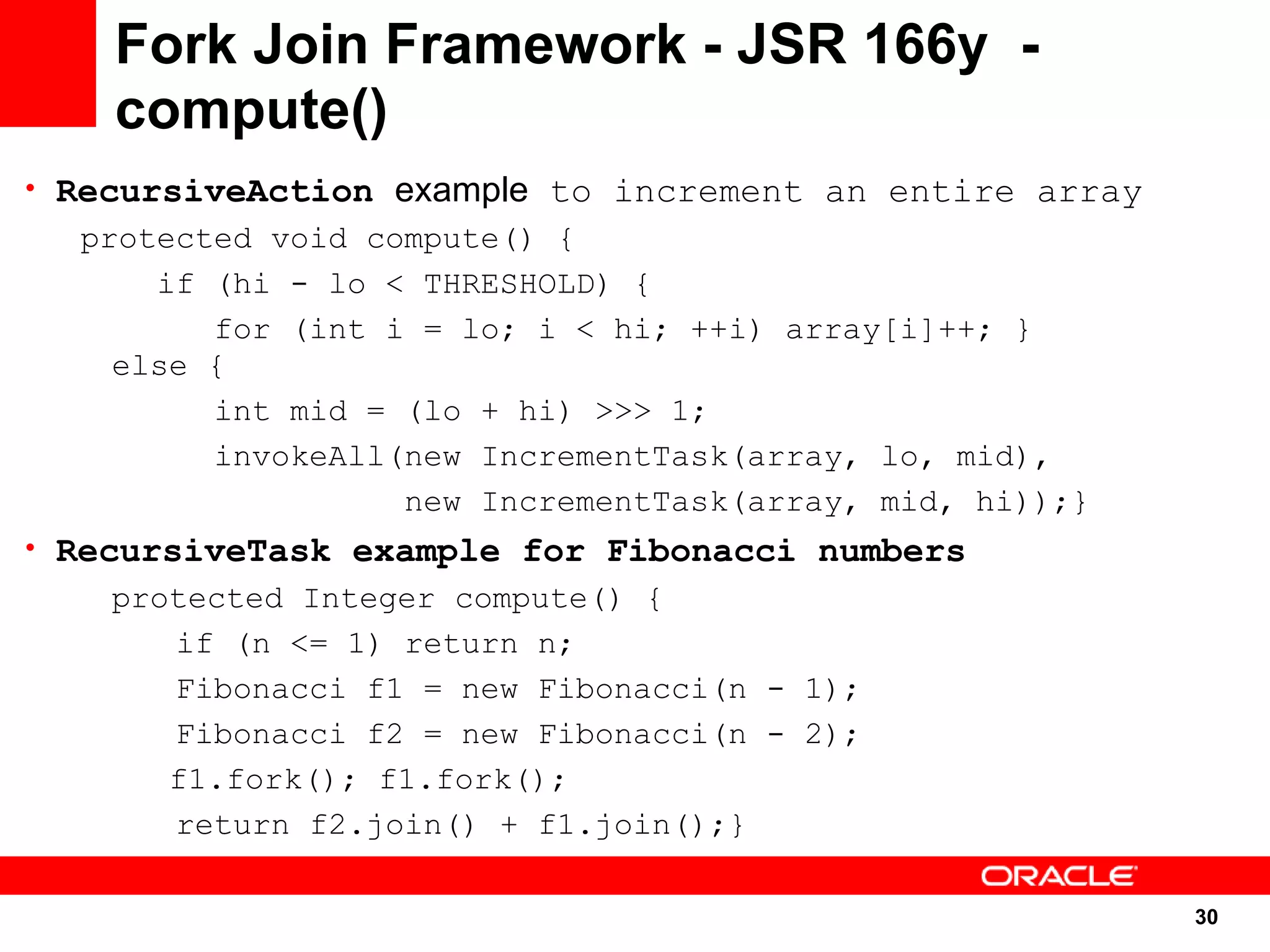 Fork Join Framework - JSR 166y -
    compute()
• RecursiveAction example to increment an entire array
  protected void compute() {
      if (hi - lo < THRESHOLD) {
         for (int i = lo; i < hi; ++i) array[i]++; }
    else {
         int mid = (lo + hi) >>> 1;
         invokeAll(new IncrementTask(array, lo, mid),
                   new IncrementTask(array, mid, hi));}
• RecursiveTask example for Fibonacci numbers
    protected Integer compute() {
       if (n <= 1) return n;
       Fibonacci f1 = new Fibonacci(n - 1);
       Fibonacci f2 = new Fibonacci(n - 2);
       f1.fork(); f1.fork();
       return f2.join() + f1.join();}

                                                          30
                                                          30
 