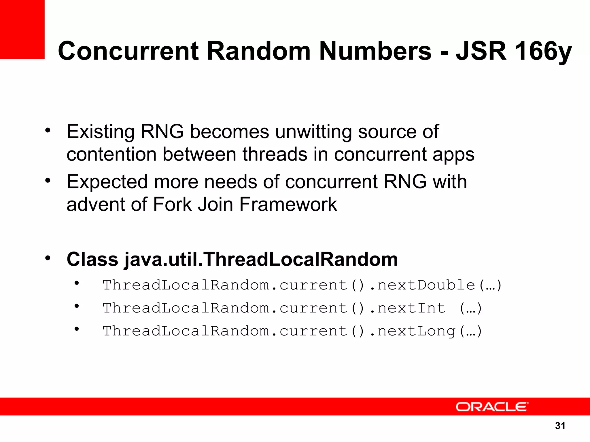 Concurrent Random Numbers - JSR 166y

• Existing RNG becomes unwitting source of
  contention between threads in concurrent apps
• Expected more needs of concurrent RNG with
  advent of Fork Join Framework

• Class java.util.ThreadLocalRandom
   •   ThreadLocalRandom.current().nextDouble(…)
   •   ThreadLocalRandom.current().nextInt (…)
   •   ThreadLocalRandom.current().nextLong(…)




                                                   31
                                                   31
 