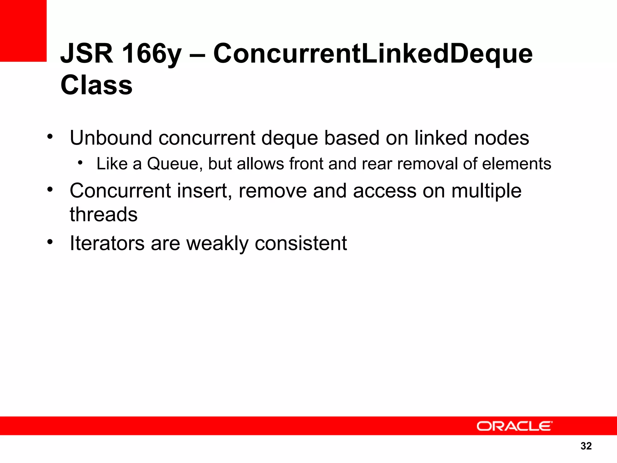 JSR 166y – ConcurrentLinkedDeque
 Class
• Unbound concurrent deque based on linked nodes
   • Like a Queue, but allows front and rear removal of elements
• Concurrent insert, remove and access on multiple
  threads
• Iterators are weakly consistent




                                                                   32
                                                                   32
 