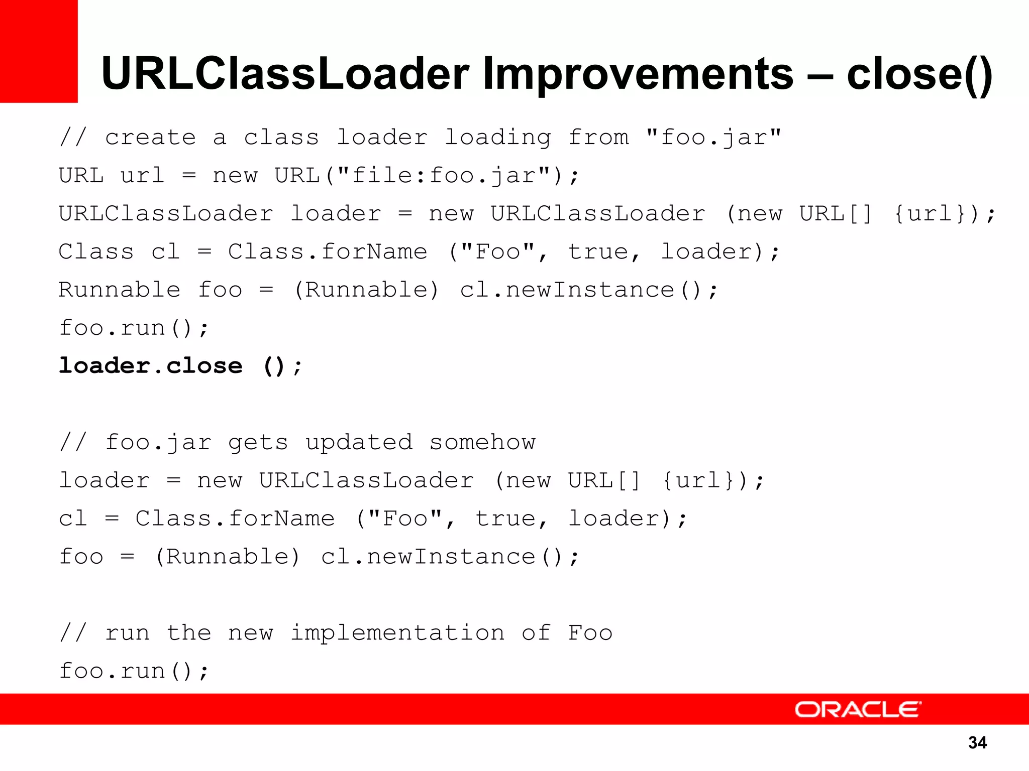 URLClassLoader Improvements – close()
// create a class loader loading from "foo.jar"
URL url = new URL("file:foo.jar");
URLClassLoader loader = new URLClassLoader (new URL[] {url});
Class cl = Class.forName ("Foo", true, loader);
Runnable foo = (Runnable) cl.newInstance();
foo.run();
loader.close ();

// foo.jar gets updated somehow
loader = new URLClassLoader (new URL[] {url});
cl = Class.forName ("Foo", true, loader);
foo = (Runnable) cl.newInstance();

// run the new implementation of Foo
foo.run();

                                                          34
                                                           34
 
