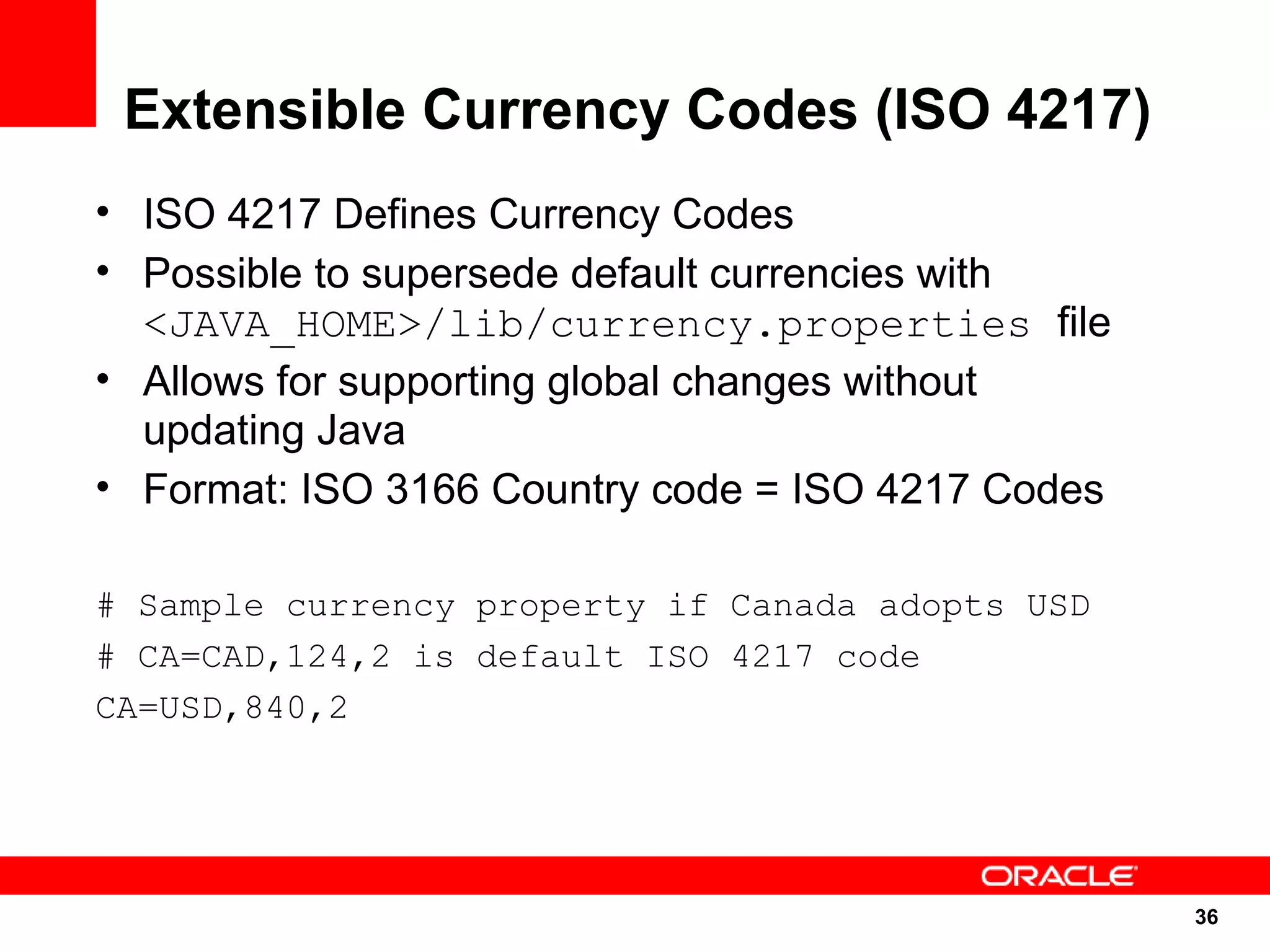 Extensible Currency Codes (ISO 4217)
• ISO 4217 Defines Currency Codes
• Possible to supersede default currencies with
  <JAVA_HOME>/lib/currency.properties file
• Allows for supporting global changes without
  updating Java
• Format: ISO 3166 Country code = ISO 4217 Codes

# Sample currency property if Canada adopts USD
# CA=CAD,124,2 is default ISO 4217 code
CA=USD,840,2




                                                   36
                                                   36
 
