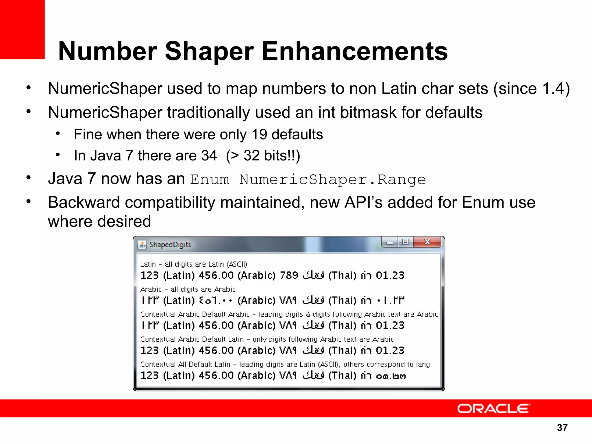 Number Shaper Enhancements
•   NumericShaper used to map numbers to non Latin char sets (since 1.4)
•   NumericShaper traditionally used an int bitmask for defaults
    • Fine when there were only 19 defaults
    • In Java 7 there are 34 (> 32 bits!!)
•   Java 7 now has an Enum NumericShaper.Range
•   Backward compatibility maintained, new API’s added for Enum use
    where desired




                                                                      37
                                                                      37
 