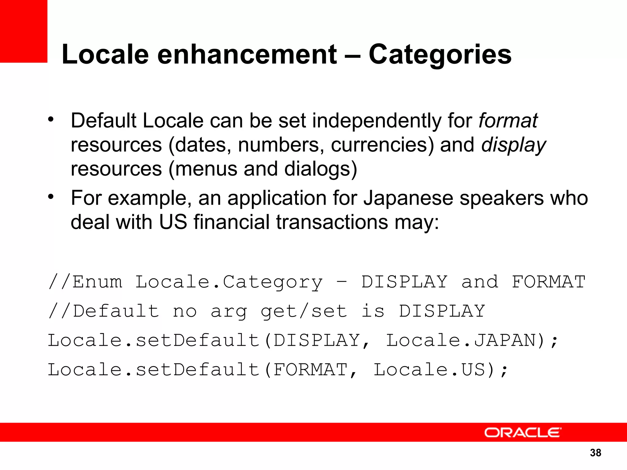 Locale enhancement – Categories

• Default Locale can be set independently for format
  resources (dates, numbers, currencies) and display
  resources (menus and dialogs)
• For example, an application for Japanese speakers who
  deal with US financial transactions may:

//Enum Locale.Category – DISPLAY and FORMAT
//Default no arg get/set is DISPLAY
Locale.setDefault(DISPLAY, Locale.JAPAN);
Locale.setDefault(FORMAT, Locale.US);


                                                          38
                                                          38
 