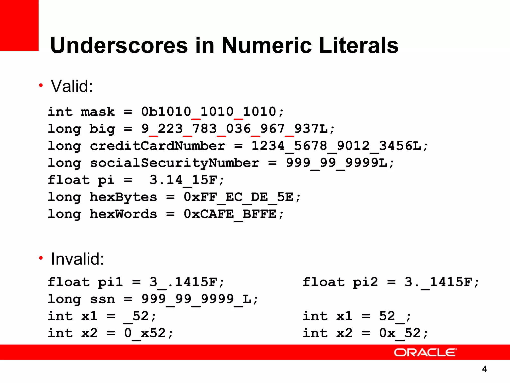 Underscores in Numeric Literals
• Valid:
 int mask = 0b1010_1010_1010;
 long big = 9_223_783_036_967_937L;
 long creditCardNumber = 1234_5678_9012_3456L;
 long socialSecurityNumber = 999_99_9999L;
 float pi = 3.14_15F;
 long hexBytes = 0xFF_EC_DE_5E;
 long hexWords = 0xCAFE_BFFE;


• Invalid:
  float pi1 = 3_.1415F;        float pi2 = 3._1415F;
  long ssn = 999_99_9999_L;
  int x1 = _52;                int x1 = 52_;
  int x2 = 0_x52;              int x2 = 0x_52;

                                                       4
                                                       4
 