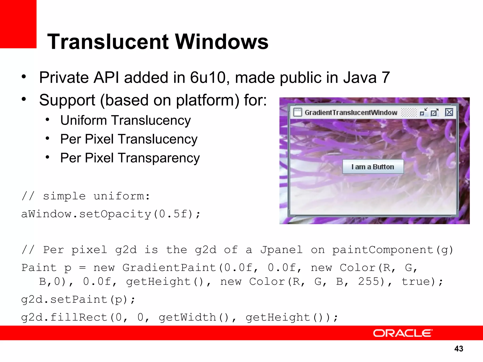 Translucent Windows
• Private API added in 6u10, made public in Java 7
• Support (based on platform) for:
   • Uniform Translucency
   • Per Pixel Translucency
   • Per Pixel Transparency

// simple uniform:
aWindow.setOpacity(0.5f);

// Per pixel g2d is the g2d of a Jpanel on paintComponent(g)
Paint p = new GradientPaint(0.0f, 0.0f, new Color(R, G,
   B,0), 0.0f, getHeight(), new Color(R, G, B, 255), true);
g2d.setPaint(p);
g2d.fillRect(0, 0, getWidth(), getHeight());

                                                           43
                                                               43
 