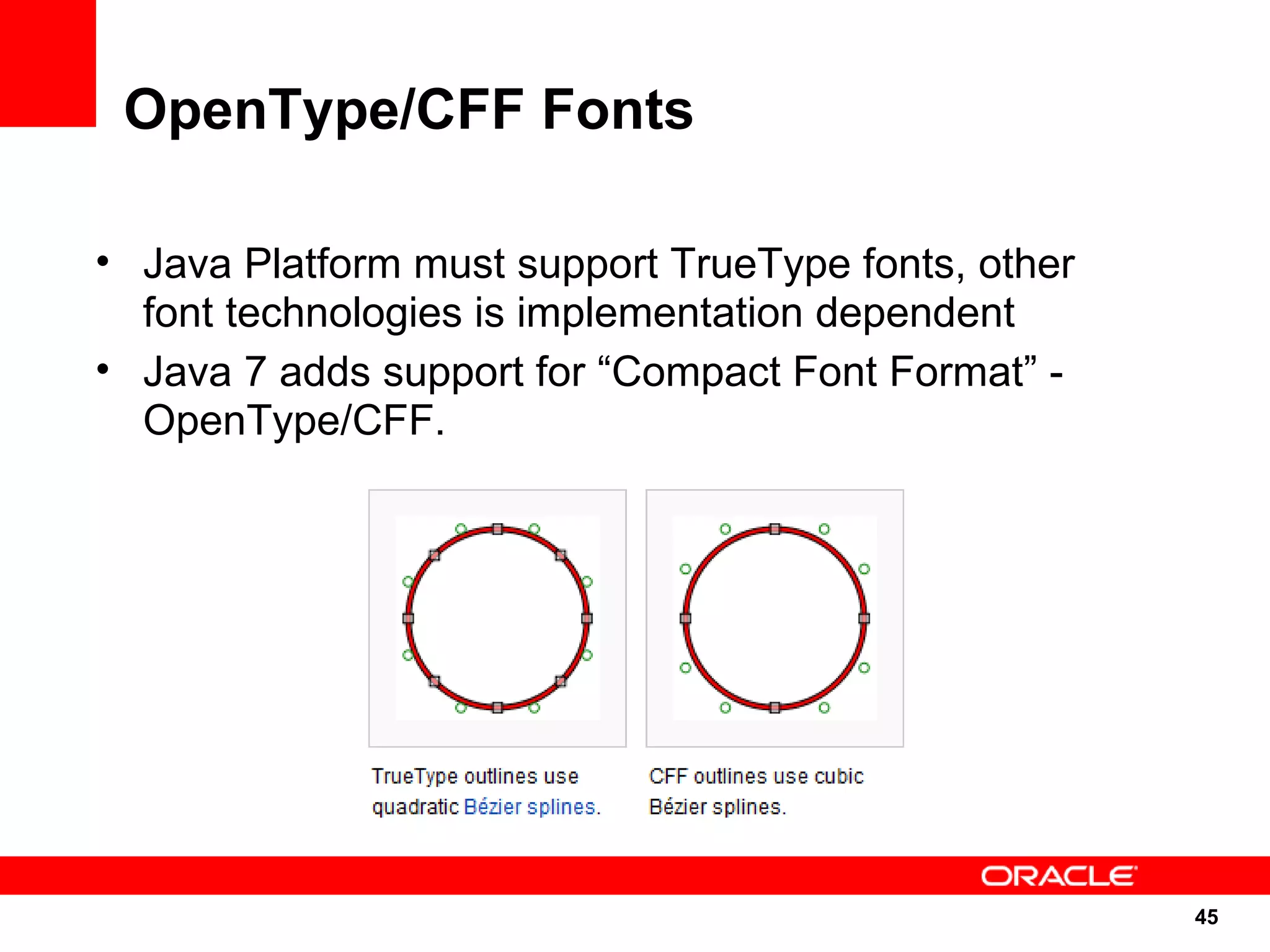 OpenType/CFF Fonts

• Java Platform must support TrueType fonts, other
  font technologies is implementation dependent
• Java 7 adds support for “Compact Font Format” -
  OpenType/CFF.




                                                     45
                                                     45
 