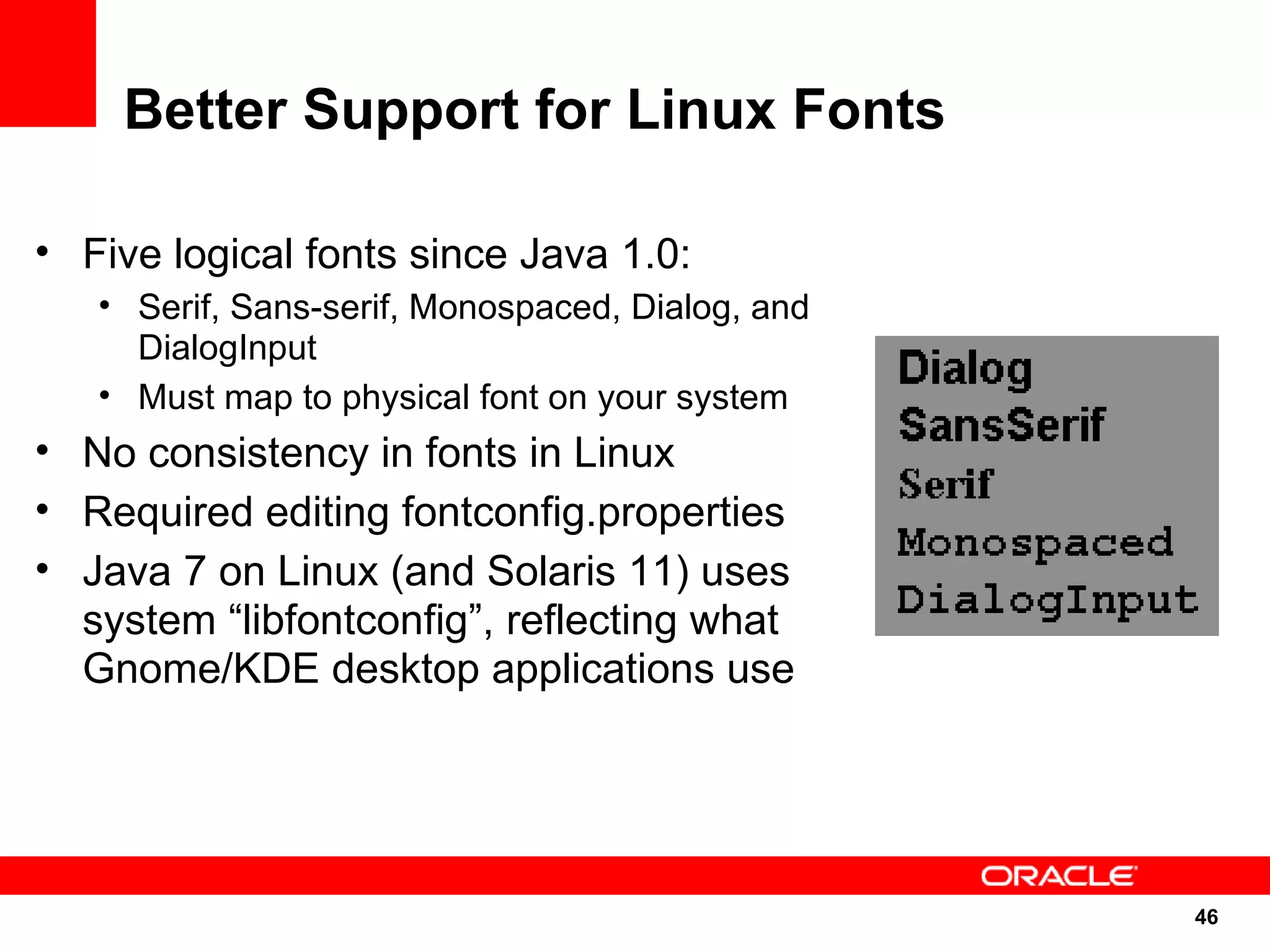 Better Support for Linux Fonts

• Five logical fonts since Java 1.0:
   • Serif, Sans-serif, Monospaced, Dialog, and
     DialogInput
   • Must map to physical font on your system
• No consistency in fonts in Linux
• Required editing fontconfig.properties
• Java 7 on Linux (and Solaris 11) uses
  system “libfontconfig”, reflecting what
  Gnome/KDE desktop applications use




                                                  46
                                                  46
 
