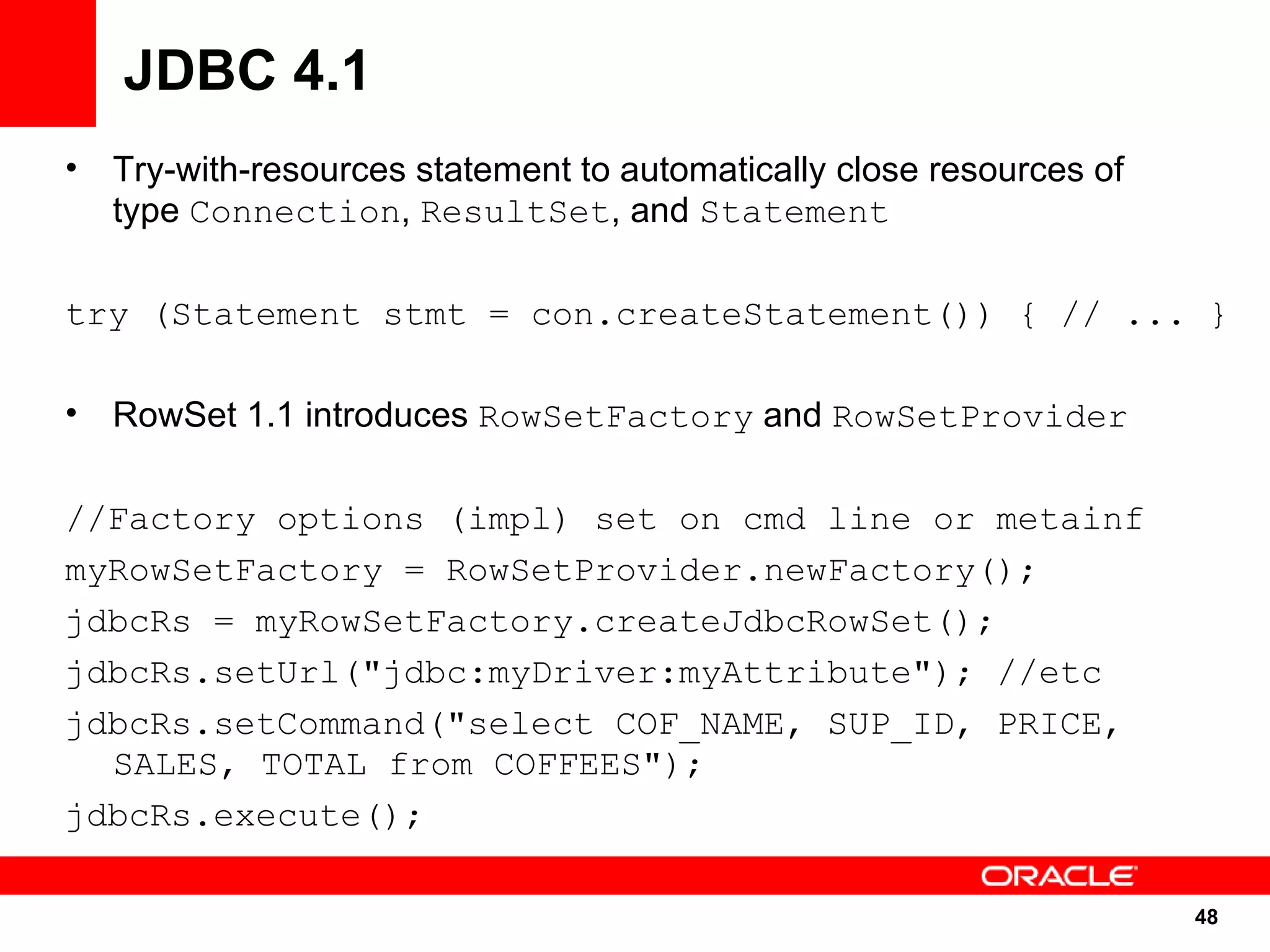 JDBC 4.1
•   Try-with-resources statement to automatically close resources of
    type Connection, ResultSet, and Statement

try (Statement stmt = con.createStatement()) { // ... }

•   RowSet 1.1 introduces RowSetFactory and RowSetProvider

//Factory options (impl) set on cmd line or metainf
myRowSetFactory = RowSetProvider.newFactory();
jdbcRs = myRowSetFactory.createJdbcRowSet();
jdbcRs.setUrl("jdbc:myDriver:myAttribute"); //etc
jdbcRs.setCommand("select COF_NAME, SUP_ID, PRICE,
  SALES, TOTAL from COFFEES");
jdbcRs.execute();

                                                                       48
                                                                       48
 