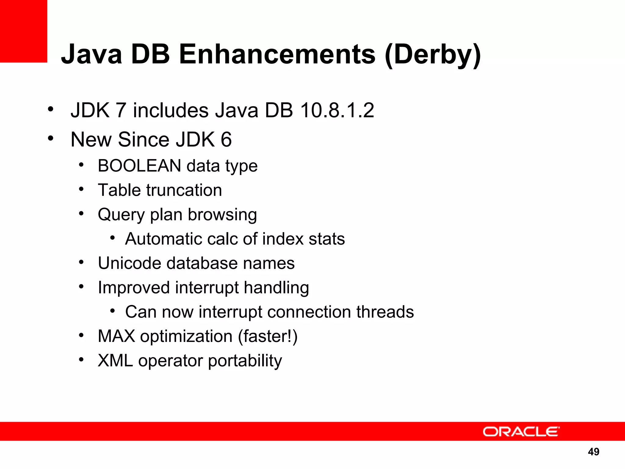 Java DB Enhancements (Derby)
• JDK 7 includes Java DB 10.8.1.2
• New Since JDK 6
   • BOOLEAN data type
   • Table truncation
   • Query plan browsing
      • Automatic calc of index stats
   • Unicode database names
   • Improved interrupt handling
      • Can now interrupt connection threads
   • MAX optimization (faster!)
   • XML operator portability




                                               49
                                               49
 