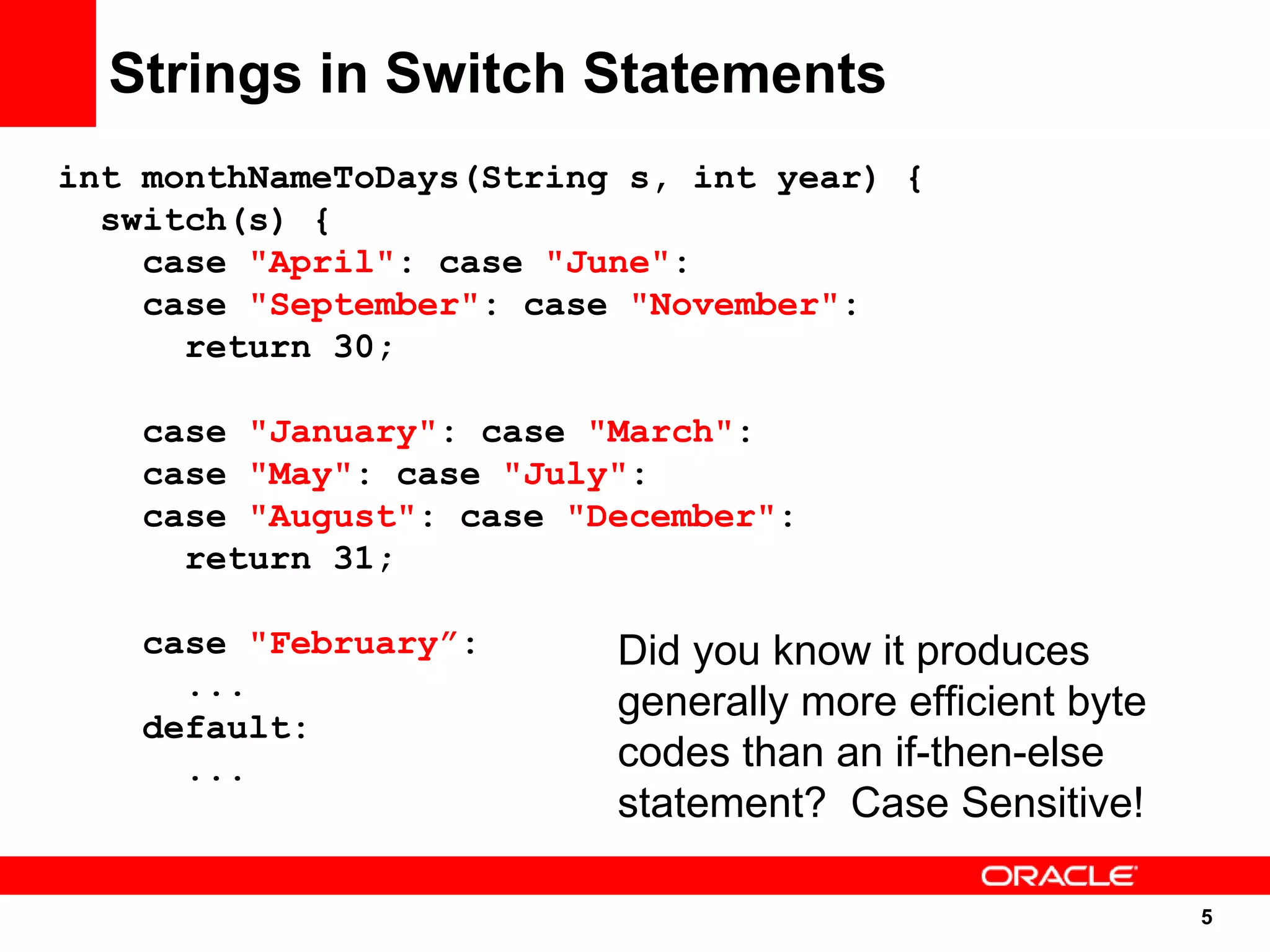 Strings in Switch Statements
int monthNameToDays(String s, int year) {
  switch(s) {
    case "April": case "June":
    case "September": case "November":
      return 30;

   case "January": case "March":
   case "May": case "July":
   case "August": case "December":
     return 31;

   case "February”:       Did you know it produces
     ...
                          generally more efficient byte
   default:
     ...                  codes than an if-then-else
                          statement? Case Sensitive!

                                                          5
                                                          5
 