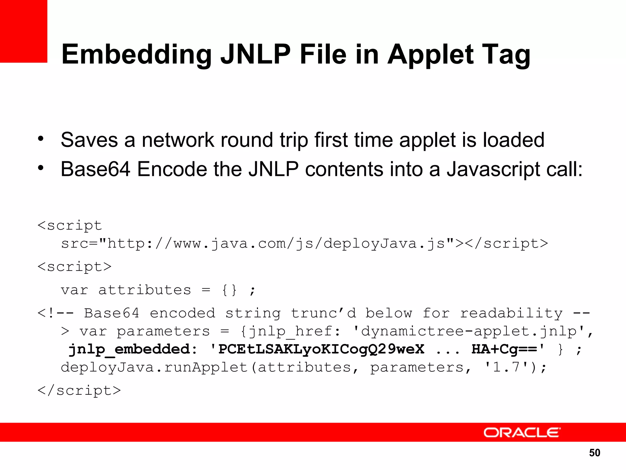Embedding JNLP File in Applet Tag

• Saves a network round trip first time applet is loaded
• Base64 Encode the JNLP contents into a Javascript call:

<script
   src="http://www.java.com/js/deployJava.js"></script>
<script>
   var attributes = {} ;
<!-- Base64 encoded string trunc’d below for readability --
   > var parameters = {jnlp_href: 'dynamictree-applet.jnlp',
    jnlp_embedded: 'PCEtLSAKLyoKICogQ29weX ... HA+Cg==' } ;
   deployJava.runApplet(attributes, parameters, '1.7');
</script>


                                                            50
                                                            50
 