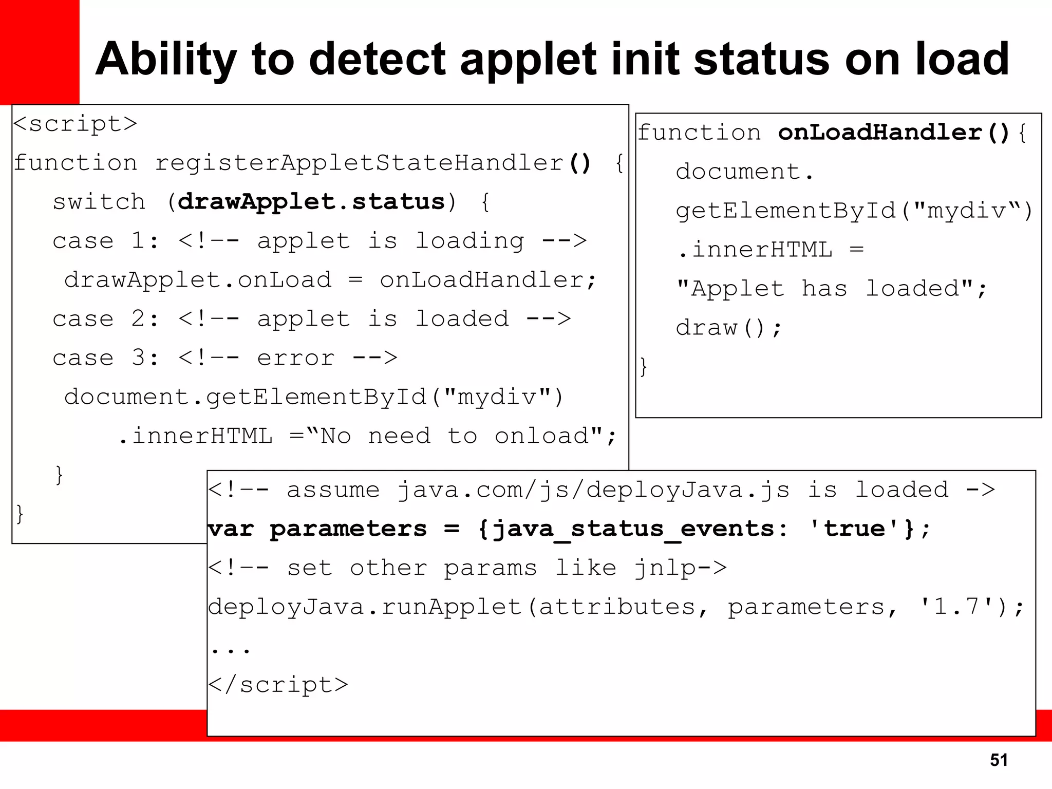 Ability to detect applet init status on load
<script>                                function onLoadHandler(){
function registerAppletStateHandler() {    document.
   switch (drawApplet.status) {            getElementById("mydiv“)
   case 1: <!–- applet is loading -->      .innerHTML =
    drawApplet.onLoad = onLoadHandler;     "Applet has loaded";
   case 2: <!–- applet is loaded -->       draw();
   case 3: <!–- error -->               }
    document.getElementById("mydiv")
       .innerHTML =“No need to onload";
   }
             <!–- assume java.com/js/deployJava.js is loaded ->
}
             var parameters = {java_status_events: 'true'};
             <!–- set other params like jnlp->
             deployJava.runApplet(attributes, parameters, '1.7');
             ...
             </script>

                                                              51
                                                               51
 