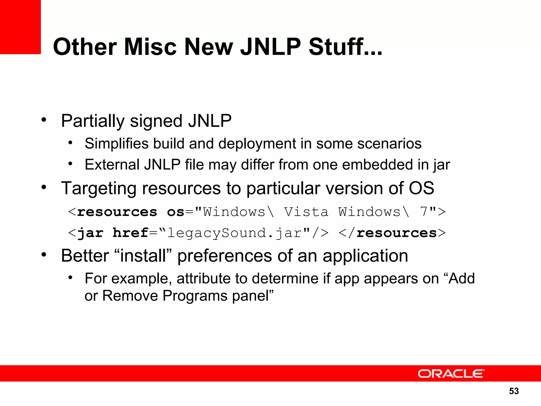 Other Misc New JNLP Stuff...

• Partially signed JNLP
   • Simplifies build and deployment in some scenarios
   • External JNLP file may differ from one embedded in jar
• Targeting resources to particular version of OS
   <resources os="Windows Vista Windows 7">
   <jar href=“legacySound.jar"/> </resources>
• Better “install” preferences of an application
   • For example, attribute to determine if app appears on “Add
     or Remove Programs panel”




                                                                  53
                                                                  53
 