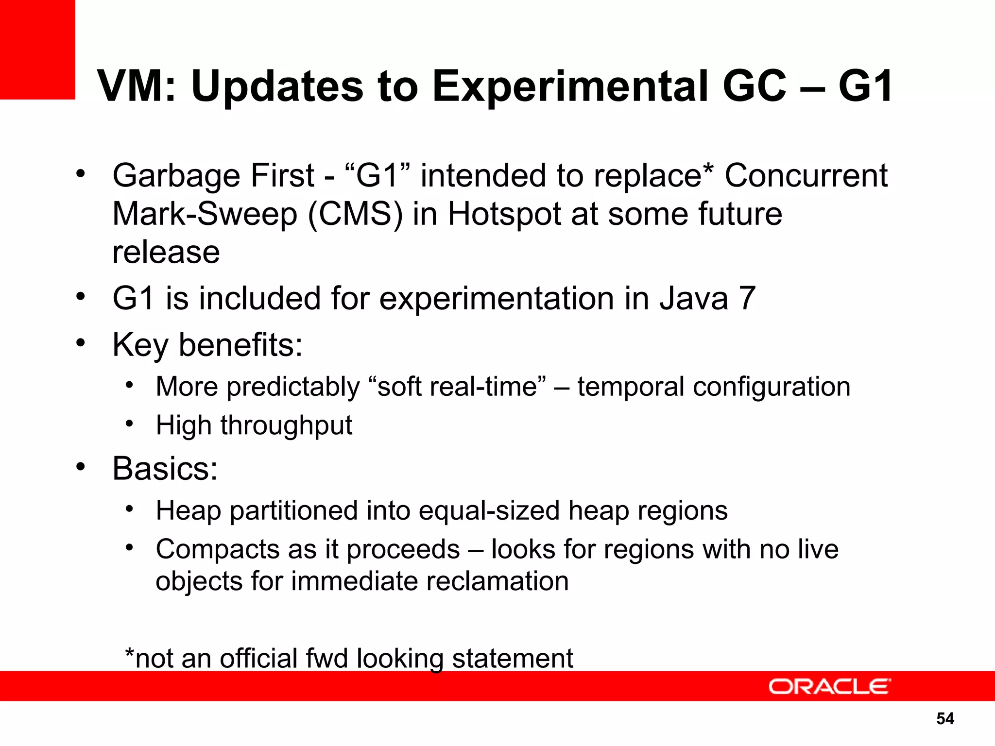 VM: Updates to Experimental GC – G1
• Garbage First - “G1” intended to replace* Concurrent
  Mark-Sweep (CMS) in Hotspot at some future
  release
• G1 is included for experimentation in Java 7
• Key benefits:
   • More predictably “soft real-time” – temporal configuration
   • High throughput
• Basics:
   • Heap partitioned into equal-sized heap regions
   • Compacts as it proceeds – looks for regions with no live
     objects for immediate reclamation

   *not an official fwd looking statement

                                                                  54
                                                                  54
 