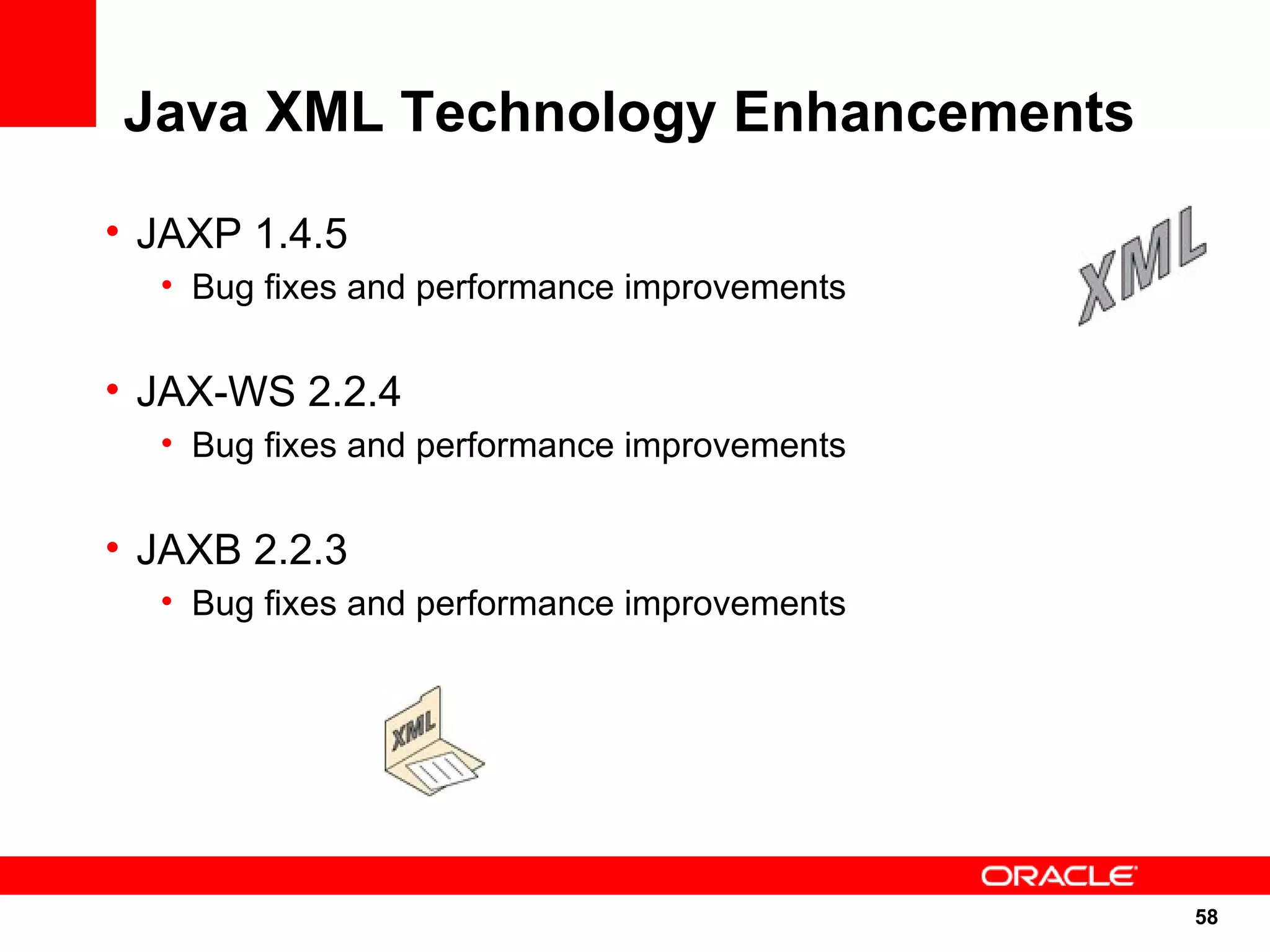 Java XML Technology Enhancements

• JAXP 1.4.5
  • Bug fixes and performance improvements


• JAX-WS 2.2.4
  • Bug fixes and performance improvements


• JAXB 2.2.3
  • Bug fixes and performance improvements




                                             58
                                             58
 