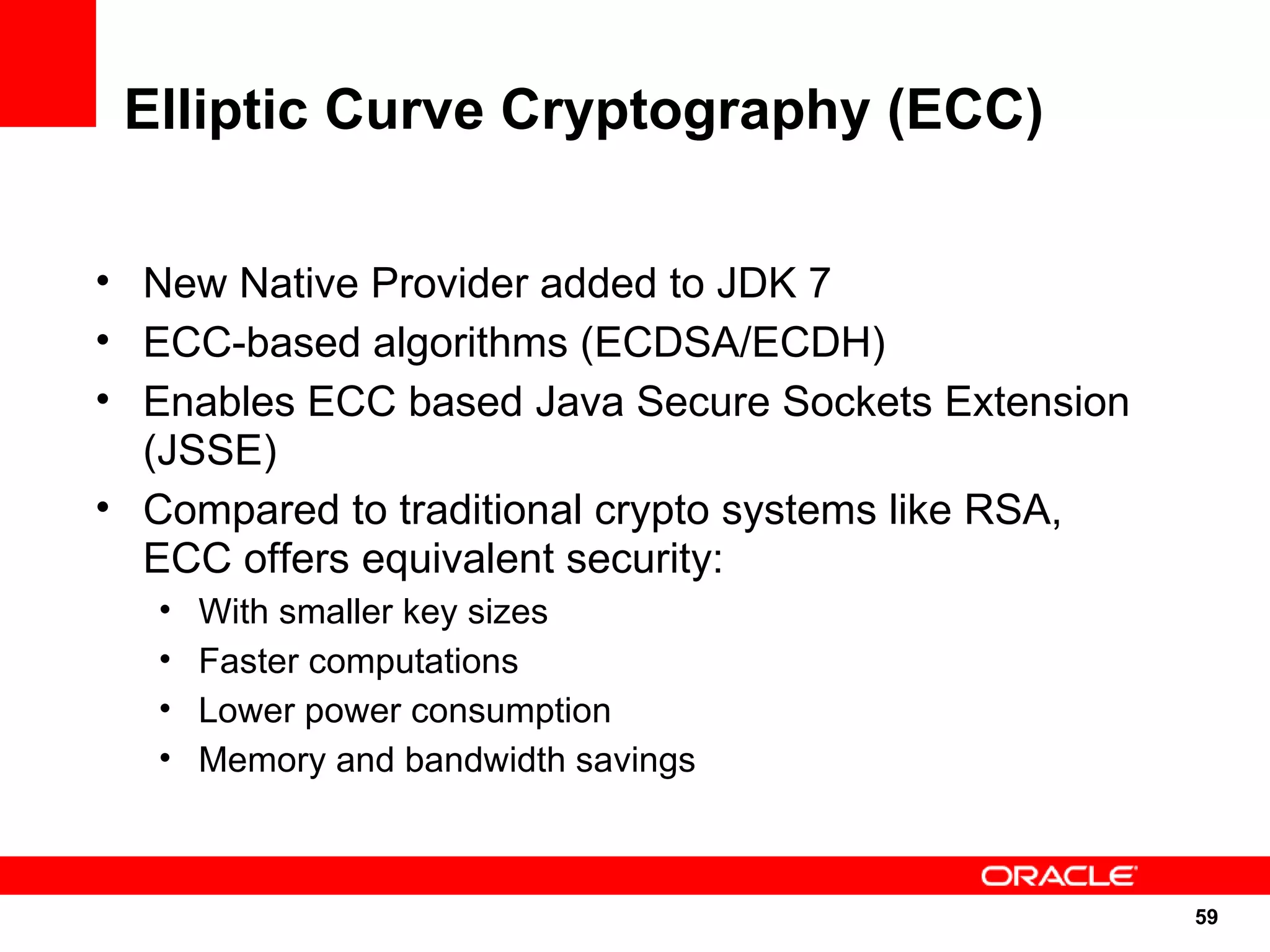 Elliptic Curve Cryptography (ECC)

• New Native Provider added to JDK 7
• ECC-based algorithms (ECDSA/ECDH)
• Enables ECC based Java Secure Sockets Extension
  (JSSE)
• Compared to traditional crypto systems like RSA,
  ECC offers equivalent security:
   •   With smaller key sizes
   •   Faster computations
   •   Lower power consumption
   •   Memory and bandwidth savings



                                                     59
                                                     59
 