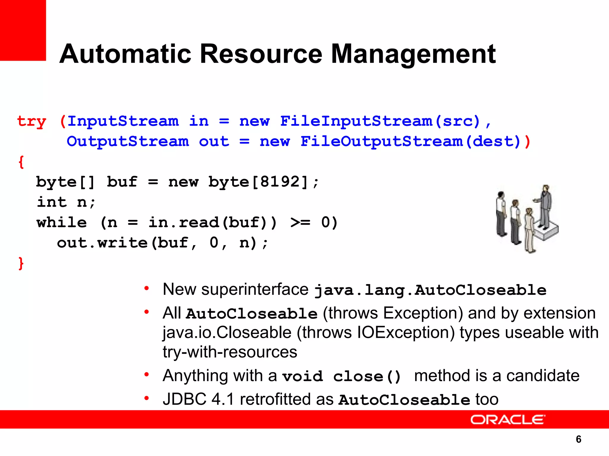 Automatic Resource Management

try (InputStream in = new FileInputStream(src),
     OutputStream out = new FileOutputStream(dest))
{
  byte[] buf = new byte[8192];
  int n;
  while (n = in.read(buf)) >= 0)
    out.write(buf, 0, n);
}
            • New superinterface java.lang.AutoCloseable
            • All AutoCloseable (throws Exception) and by extension
              java.io.Closeable (throws IOException) types useable with
              try-with-resources
            • Anything with a void close() method is a candidate
            • JDBC 4.1 retrofitted as AutoCloseable too

                                                                   6
                                                                    6
 