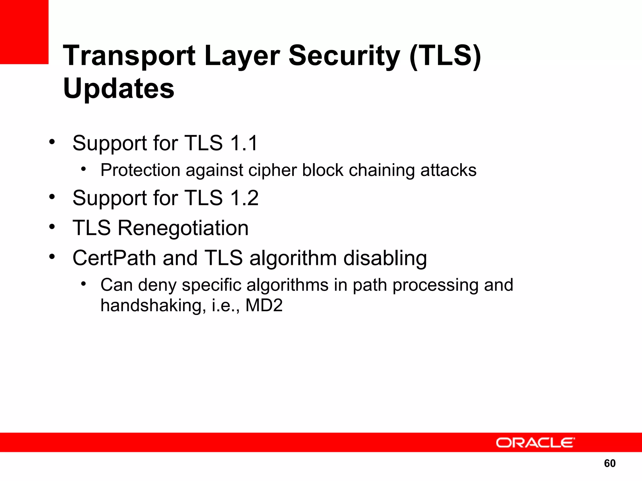 Transport Layer Security (TLS)
 Updates
• Support for TLS 1.1
   • Protection against cipher block chaining attacks
• Support for TLS 1.2
• TLS Renegotiation
• CertPath and TLS algorithm disabling
   • Can deny specific algorithms in path processing and
     handshaking, i.e., MD2




                                                           60
                                                           60
 