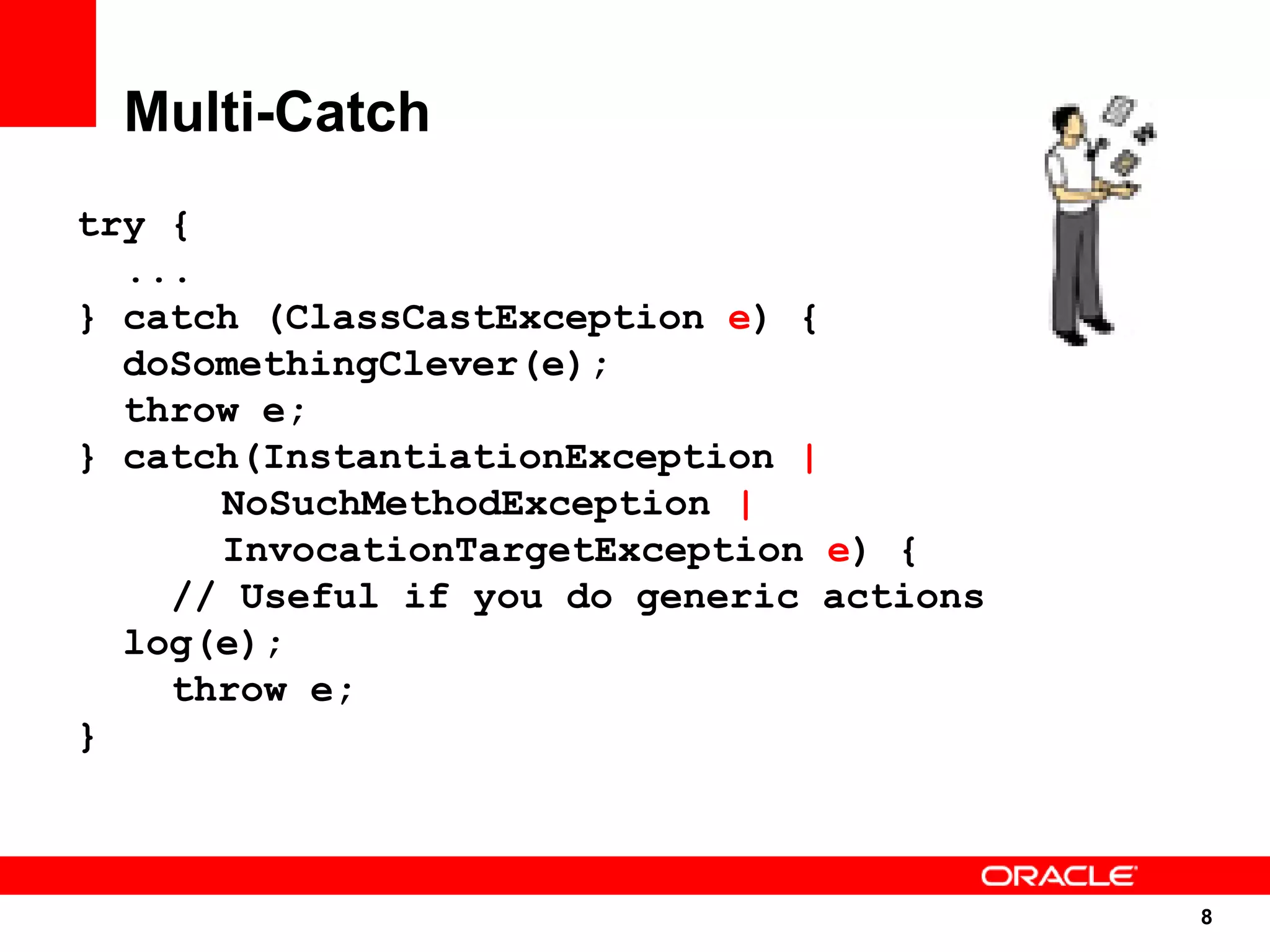 Multi-Catch
try {
  ...
} catch (ClassCastException e) {
  doSomethingClever(e);
  throw e;
} catch(InstantiationException |
      NoSuchMethodException |
      InvocationTargetException e) {
    // Useful if you do generic actions
  log(e);
    throw e;
}



                                          8
                                          8
 