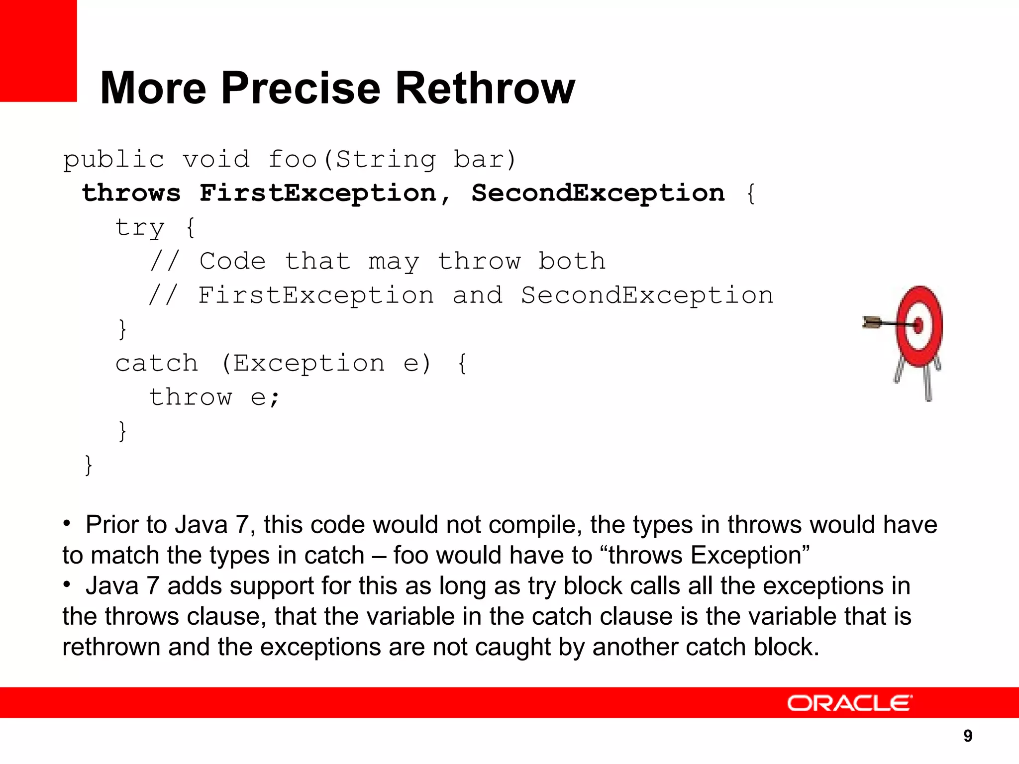 More Precise Rethrow
public void foo(String bar)
 throws FirstException, SecondException {
   try {
     // Code that may throw both
     // FirstException and SecondException
   }
   catch (Exception e) {
     throw e;
   }
 }

• Prior to Java 7, this code would not compile, the types in throws would have
to match the types in catch – foo would have to “throws Exception”
• Java 7 adds support for this as long as try block calls all the exceptions in
the throws clause, that the variable in the catch clause is the variable that is
rethrown and the exceptions are not caught by another catch block.


                                                                                   9
                                                                                   9
 