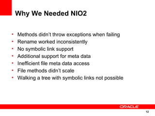 Why We Needed NIO2

•   Methods didn’t throw exceptions when failing
•   Rename worked inconsistently
•   No symbolic link support
•   Additional support for meta data
•   Inefficient file meta data access
•   File methods didn’t scale
•   Walking a tree with symbolic links not possible




                                                      12
                                                      12
 