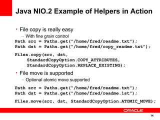 Java NIO.2 Example of Helpers in Action

• File copy is really easy
   – With fine grain control
Path src = Paths.get(“/home/fred/readme.txt”);
Path dst = Paths.get(“/home/fred/copy_readme.txt”);
Files.copy(src, dst,
     StandardCopyOption.COPY_ATTRIBUTES,
     StandardCopyOption.REPLACE_EXISTING);
• File move is supported
   – Optional atomic move supported
Path src = Paths.get(“/home/fred/readme.txt”);
Path dst = Paths.get(“/home/fred/readme.1st”);
Files.move(src, dst, StandardCopyOption.ATOMIC_MOVE);


                                                  14
                                                      14
 