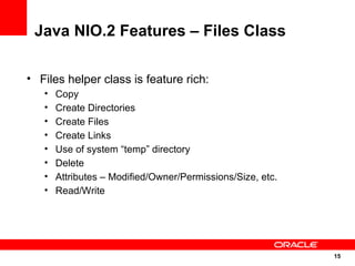 Java NIO.2 Features – Files Class

• Files helper class is feature rich:
   •   Copy
   •   Create Directories
   •   Create Files
   •   Create Links
   •   Use of system “temp” directory
   •   Delete
   •   Attributes – Modified/Owner/Permissions/Size, etc.
   •   Read/Write




                                                            15
                                                            15
 