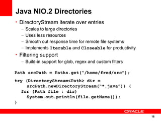Java NIO.2 Directories
• DirectoryStream iterate over entries
   – Scales to large directories
   – Uses less resources
   – Smooth out response time for remote file systems
   – Implements Iterable and Closeable for productivity
• Filtering support
   – Build-in support for glob, regex and custom filters

Path srcPath = Paths.get(“/home/fred/src”);
try (DirectoryStream<Path> dir =
     srcPath.newDirectoryStream(“*.java”)) {
  for (Path file : dir)
     System.out.println(file.getName());
}


                                                           16
                                                           16
 