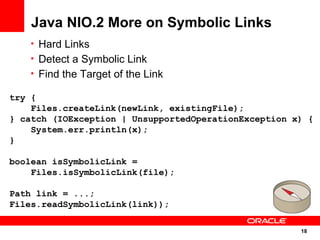 Java NIO.2 More on Symbolic Links
   • Hard Links
   • Detect a Symbolic Link
   • Find the Target of the Link

try {
    Files.createLink(newLink, existingFile);
} catch (IOException | UnsupportedOperationException x) {
    System.err.println(x);
}

boolean isSymbolicLink =
    Files.isSymbolicLink(file);

Path link = ...;
Files.readSymbolicLink(link));

                                                      18
                                                      18
 