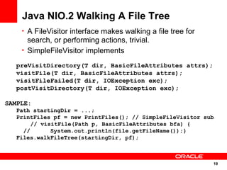 Java NIO.2 Walking A File Tree
    • A FileVisitor interface makes walking a file tree for
      search, or performing actions, trivial.
    • SimpleFileVisitor implements

   preVisitDirectory(T dir, BasicFileAttributes attrs);
   visitFile(T dir, BasicFileAttributes attrs);
   visitFileFailed(T dir, IOException exc);
   postVisitDirectory(T dir, IOException exc);

SAMPLE:
   Path startingDir = ...;
   PrintFiles pf = new PrintFiles(); // SimpleFileVisitor sub
        // visitFile(Path p, BasicFileAttributes bfa) {
     //       System.out.println(file.getFileName());}
   Files.walkFileTree(startingDir, pf);



                                                              19
                                                                19
 
