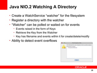 Java NIO.2 Watching A Directory
• Create a WatchService “watcher” for the filesystem
• Register a directory with the watcher
• “Watcher” can be polled or waited on for events
   • Events raised in the form of Keys
   • Retrieve the Key from the Watcher
   • Key has filename and events within it for create/delete/modify
• Ability to detect event overflows




                                                                      20
                                                                      20
 