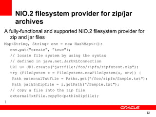 NIO.2 filesystem provider for zip/jar
    archives
A fully-functional and supported NIO.2 filesystem provider for
   zip and jar files
Map<String, String> env = new HashMap<>();
   env.put("create", "true");
   // locate file system by using the syntax
   // defined in java.net.JarURLConnection
   URI u= URI.create("jar:file:/foo/zipfs/zipfstest.zip");
   try (FileSystem z = FileSystems.newFileSystem(u, env)) {
    Path externalTxtFile = Paths.get("/foo/zipfs/Sample.txt");
    Path pathInZipfile = z.getPath("/Sample.txt");
   // copy a file into the zip file
   externalTxtFile.copyTo(pathInZipfile);
}

                                                                 22
                                                                 22
 