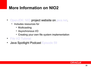 More Information on NIO2

• OpenJDK: NIO project website on java.net.
   • Includes resources for
       • Multicasting
       • Asynchronous I/O
       • Creating your own file system implementation
• File I/O Tutorial
• Java Spotlight Podcast Episode 59




                                                        25
                                                        25
 