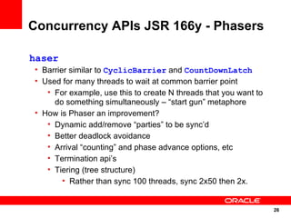 Concurrency APIs JSR 166y - Phasers

haser
• Barrier similar to CyclicBarrier and CountDownLatch
• Used for many threads to wait at common barrier point
   • For example, use this to create N threads that you want to
     do something simultaneously – “start gun” metaphore
• How is Phaser an improvement?
   • Dynamic add/remove “parties” to be sync’d
   • Better deadlock avoidance
   • Arrival “counting” and phase advance options, etc
   • Termination api’s
   • Tiering (tree structure)
        • Rather than sync 100 threads, sync 2x50 then 2x.


                                                                  26
                                                                  26
 