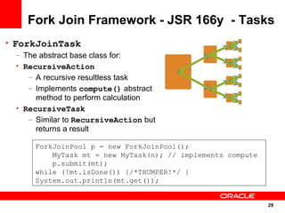 Fork Join Framework - JSR 166y - Tasks
• ForkJoinTask
   – The abstract base class for:
   • RecursiveAction
      – A recursive resultless task
      – Implements compute() abstract
        method to perform calculation
   • RecursiveTask
      – Similar to RecursiveAction but
        returns a result

       ForkJoinPool p = new ForkJoinPool();
           MyTask mt = new MyTask(n); // implements compute
           p.submit(mt);
       while (!mt.isDone()) {/*THUMPER!*/ }
       System.out.println(mt.get());


                                                              29
                                                              29
 