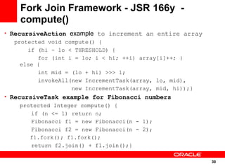 Fork Join Framework - JSR 166y -
    compute()
• RecursiveAction example to increment an entire array
  protected void compute() {
      if (hi - lo < THRESHOLD) {
         for (int i = lo; i < hi; ++i) array[i]++; }
    else {
         int mid = (lo + hi) >>> 1;
         invokeAll(new IncrementTask(array, lo, mid),
                   new IncrementTask(array, mid, hi));}
• RecursiveTask example for Fibonacci numbers
    protected Integer compute() {
       if (n <= 1) return n;
       Fibonacci f1 = new Fibonacci(n - 1);
       Fibonacci f2 = new Fibonacci(n - 2);
       f1.fork(); f1.fork();
       return f2.join() + f1.join();}

                                                          30
                                                          30
 