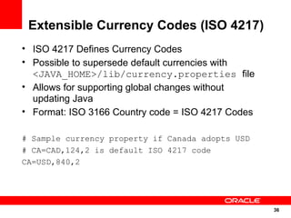 Extensible Currency Codes (ISO 4217)
• ISO 4217 Defines Currency Codes
• Possible to supersede default currencies with
  <JAVA_HOME>/lib/currency.properties file
• Allows for supporting global changes without
  updating Java
• Format: ISO 3166 Country code = ISO 4217 Codes

# Sample currency property if Canada adopts USD
# CA=CAD,124,2 is default ISO 4217 code
CA=USD,840,2




                                                   36
                                                   36
 