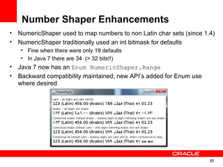 Number Shaper Enhancements
•   NumericShaper used to map numbers to non Latin char sets (since 1.4)
•   NumericShaper traditionally used an int bitmask for defaults
    • Fine when there were only 19 defaults
    • In Java 7 there are 34 (> 32 bits!!)
•   Java 7 now has an Enum NumericShaper.Range
•   Backward compatibility maintained, new API’s added for Enum use
    where desired




                                                                      37
                                                                      37
 