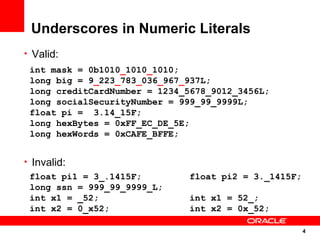 Underscores in Numeric Literals
• Valid:
 int mask = 0b1010_1010_1010;
 long big = 9_223_783_036_967_937L;
 long creditCardNumber = 1234_5678_9012_3456L;
 long socialSecurityNumber = 999_99_9999L;
 float pi = 3.14_15F;
 long hexBytes = 0xFF_EC_DE_5E;
 long hexWords = 0xCAFE_BFFE;


• Invalid:
  float pi1 = 3_.1415F;        float pi2 = 3._1415F;
  long ssn = 999_99_9999_L;
  int x1 = _52;                int x1 = 52_;
  int x2 = 0_x52;              int x2 = 0x_52;

                                                       4
                                                       4
 