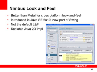 Nimbus Look and Feel
•   Better than Metal for cross platform look-and-feel
•   Introduced in Java SE 6u10, now part of Swing
•   Not the default L&F
•   Scalable Java 2D impl




                                                         40
                                                         40
 